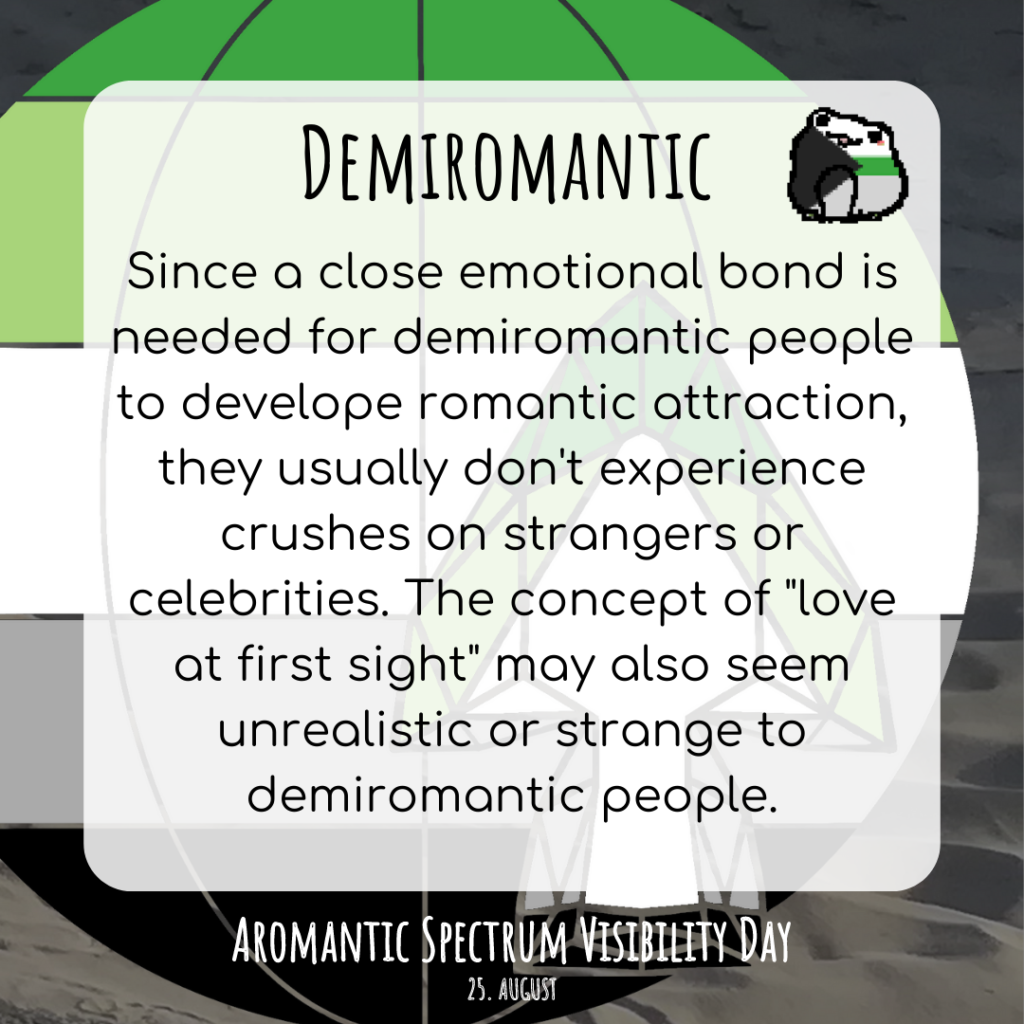 A sharepic with a globe in the colors of the aromantic flag in the background. An arrowhead in the same colors can also be seen on it. There is also a frog in the colors of the demiromantic flag at the top right.
Text:
Demiromantic
since a close emotional bond is needed for demiromantic people to develope romantic attraction, they usually don't experience crushes on strangers or celebrities. The concept of "love at first sight" may also seem unrealistic or strange to demiromantic people.
Aromantic Spectrum Visibility Day. August 25th
