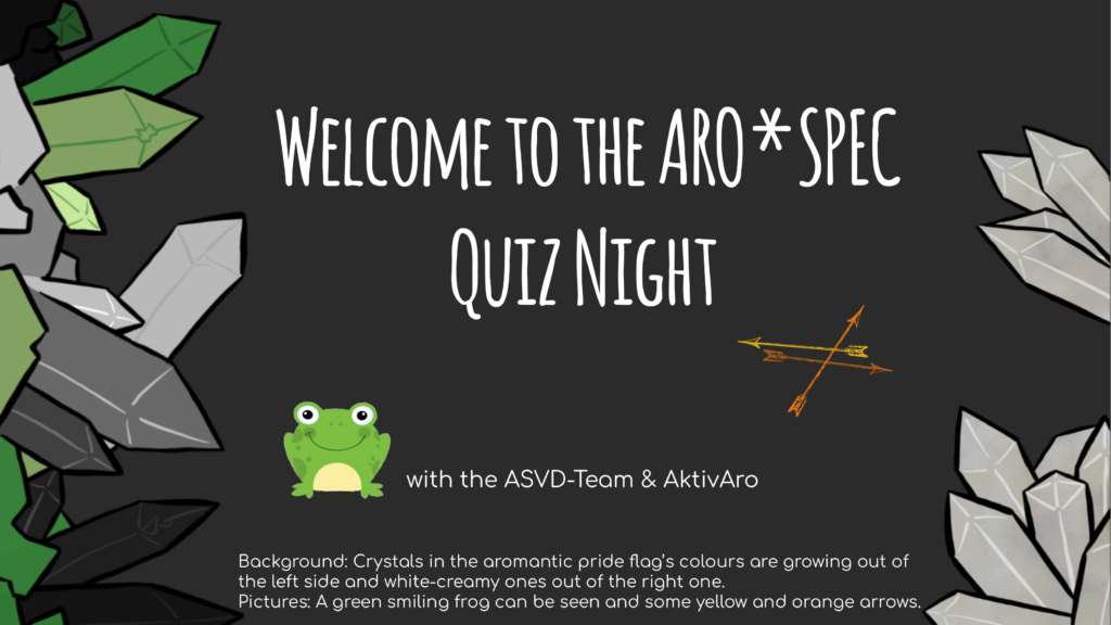 First page of the Quiz. Text:
Welcome to the Aro*spec Quiz Night
with the ASVD-Team & AktivAro

The background shows the ASVD-Website background. Crystals in the aromantic pride flag's colours are growing out of the left side and white-creamy ones out of the right one.
There's are a green smiling frog and some yellow and organge arrows.