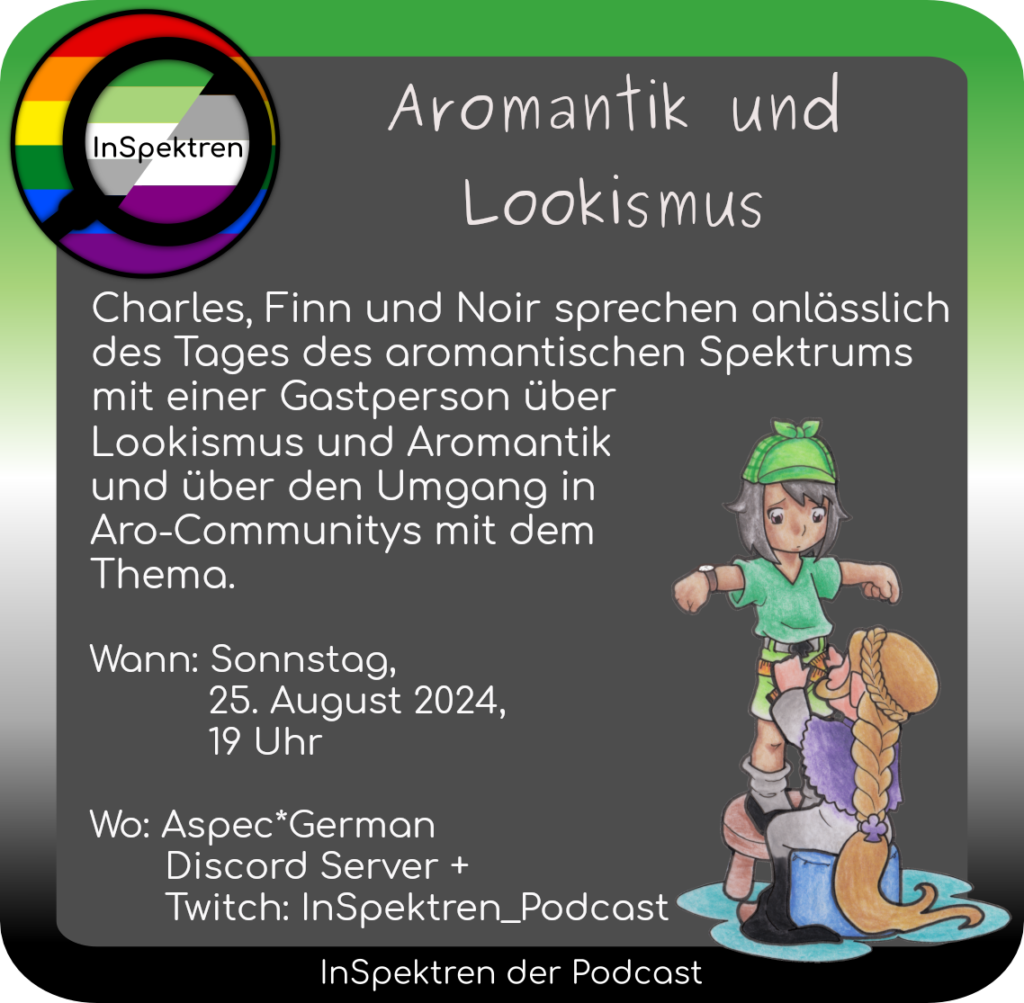 Aromantik und Lookismus Charles, Finn und Noir sprechen anlässlich des Tages des aromantischen Spektrums mit einer Gastperson über Lookismus und Aromantik und über den Umgang in Aro-Communitys mit dem Thema. Wann: Sonnstag, August 2024, 19 Uhr Wo: Aspec*German Discord Server + Twitch: InSpektren_Podcast