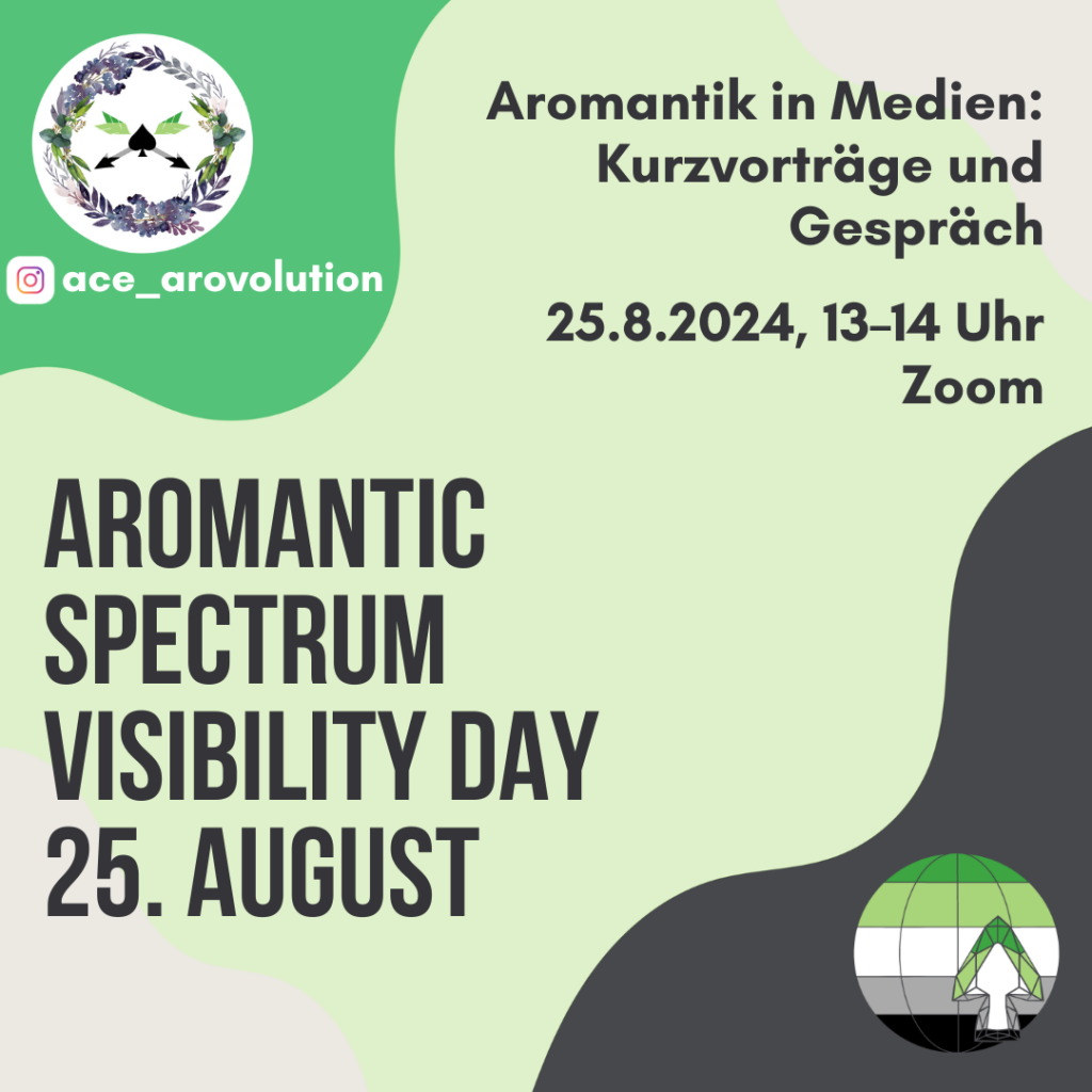 Eventankündigung: Auf gewelltem Hintergrund in den Farben Grün, Hellgrau und Dunkelgrau steht unten links in großer, dunkelgrauer Schrift: “Aromantic Spectrum Visibility Day 25. August”. Oben rechts steht etwas kleiner: “Aromantik in Medien: Kurzvorträge und Gespräch / 25.8.2024, 13– Uhr / Zoom”. In der oberen linken Ecke ist das Logo von ace_arovolution abgebildet: Ein floraler Kranz in Grün- und Lilatönen auf weißem Hintergrund. Der Kranz ist in Aquarelloptik gehalten. In der Mitte ist ein schwarzes Pik-Symbol, wohinter sich zwei Pfeile in den Farben der aromantischen Flagge kreuzen. Darunter stehen ein Logo von Instagram und “ace_arovolution”. In der unteren rechten Ecke ist das Logo von aromanticspectrumvisibilityday abgebildet: Vor einer stilisierten Weltkugel in den Farben der aro Flagge (Dunkelgrün, Hellgrün, Weiß, Grau, Schwarz) ist ein aus geometrischen Formen zusammengesetzter Pilz in den gleichen Farben abgebildet.