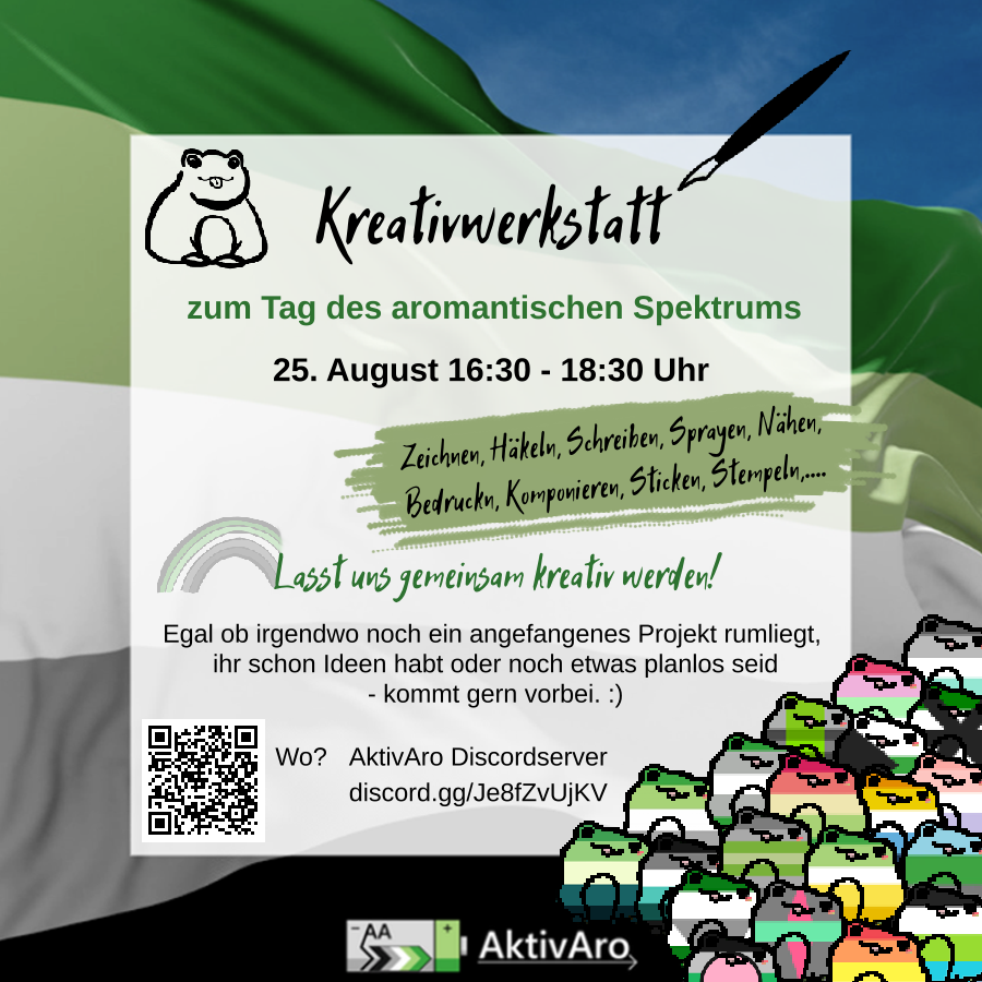 Ein AktivAro Sharepic. Im Hintergrund ist eine wehende Aromantik Pride Fahne vor blauen Himmel zu sehen. Darüber ist ein semi-transparenter weißer Kasten. Text: Kreativwerkstatt zum Tag des aromantischen Spektrums 25. August 16:30 - 18:30 Uhr Auf hellgrünem Hintergrund steht: Zeichnen, Häkeln, Schreiben, Sprayen, Nähen, Bedrucken, Komponieren, Sticken, Stempeln,... Lasst uns gemeinsam kreativ werden! Egal ob irgendwo noch ein angefangenes Projekt rumliegt, ihr schon Ideen habt oder noch etwas planlos seid - kommt gern vorbei. :) Wo? AktivAro Discordserver discord.gg/Je8fZvUjKV Links neben der Info, wo die Kreativwerkstatt stattfindet ist ein QR-Code zu sehen. Der leitet genauso wie der angegebene Link zum AktivAro Discordserver. In der oberen linken Ecke ist der Umriss eines Frosches mit rausgestreckter Zunge zu sehen. Rechts neben dem Titel "Kreativwerkstatt" ist ein Stift zu sehen. Er reicht vom letzten Buchstaben des Wortes über den weißen Kasten hinaus. Das "L" von "Lasst uns gemeinsam kreativ werden!" ist Endpunkt eines blassen Regenbogens in den Farben der aromantischen Flagge. Unter dem Kasten ist das AktivAro Label zu sehen. Rechts unten sind viele Frösche in verschiedenen aro\*spec Pride Flaggen zu sehen: aro\*spec, aromantisch, grauromantisch, aliquaromantisch, reciproromantisch, frayromantisch, orientated, loveless, aroflux, demiromantisch, apothiromantisch, aroace, cupioromantisch, aegoromantisch, alloaro, autoromantisch, arospike, quoiromantisch, fictoromantisch, akoiromantisch. Das Logo von AktivAro zeigt eine graue liegende Batterie mit grünem Streifen am Plus-Pol. In dem grauen Teil steht "AA" und es ist ein Pfeil in den Farben der Aro-Flagge vorhanden, der von "-" zu "+" zeigt. Rechts neben der Batterie steht in schwarzer Schrift über einem dünnen schwarzen Pfeil "AktivAro"