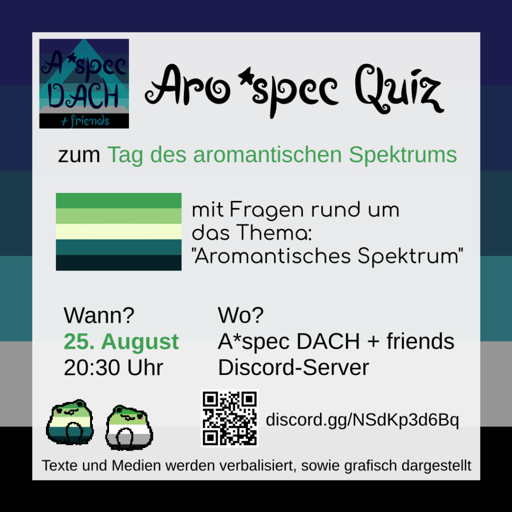 Das Sharepic ist vom A*spec DACH + friends Discordserver. Im Hintergrund ist eine a*spec Fahne zu sehen. Davor ist ein weißer Kasten mit Text. Links oben neben dem Titel ist das Bild des Discordservers abgebildet. Text: Aro*spec Quiz zum Tag des aromantischen Spektrums mit Fragen rund um das Thema: "Aromantisches Spektrum" Wann? 25. August 20:30 Uhr Wo? A*spec DACH + friends Discord-Server discord.gg/NSdKp3d6Bq Texte und Medien werden verbalisiert, sowie grafisch dargestellt Neben dem Discord-Link ist ein QR-Code. Beides führt zum A*spec DACH + friends Discord-Server. Das ist ein Raum für a*spec Personen und Allys mit Fokus auf dem DACH-Raum (DACH = Deutschland, Österreich Schweiz). Außerdem ist die Flagge des aromantischen Spektrums abgebildet. Plus zwei Frösche. Einer in den Farben der aromantischen Spektrums Flagge und einer in denen der aromantischen Flagge. Logo von A*spec DACH + friends: Im Hintergrund ist eine a*spec Fahne. Sie besteht aus mehreren Blautönen, grau, schwarz und einem hellblauen semitransparenten "A" darauf. Davor steht in dunkelblauer schnörkeliger Schrift: "A*spec DACH + friends".