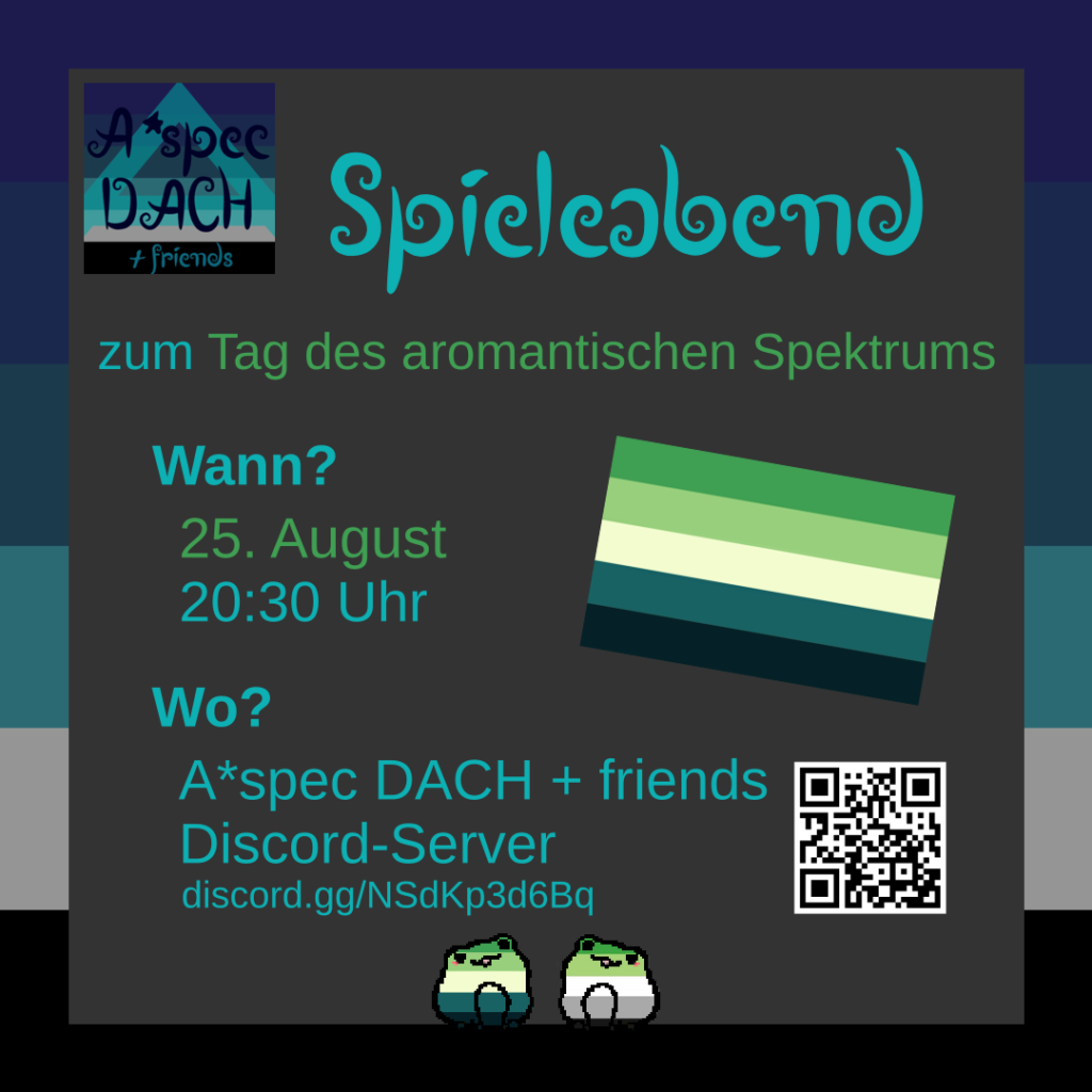 Sharepic mit einer a*spec Fahne im Hintergrund. Davor ist ein grauer Kasten mit Text. Links oben neben dem Titel ist das Logo von A*spec DACH + friends abgebildet.
Text:
Spieleabend zum Tag des aromantischen Spektrums
Wann? 25. August, 20:30 Uhr
Wo? A*spec DACH + friends Discord-Server, discord.gg/NSdKp3d6Bq
Neben dem Link ist ein QR-Code. Beides führem zum Server.
Außerdem ist die Flagge des aromantischen Spektrums abgebildet. Plus zwei Frösche. Einer in den Farben der aromantischen Spektrums Flagge und einer in denen der aromantischen Flagge.
Logo von A*spec DACH + friends: Im Hintergrund ist eine a*spec Fahne. Sie besteht aus mehreren Blautönen, grau, schwarz und einem hellblauen semitransparenten "A" darauf. Davor steht in dunkelblauer schnörkeliger Schrift: "A*spec DACH + friends".