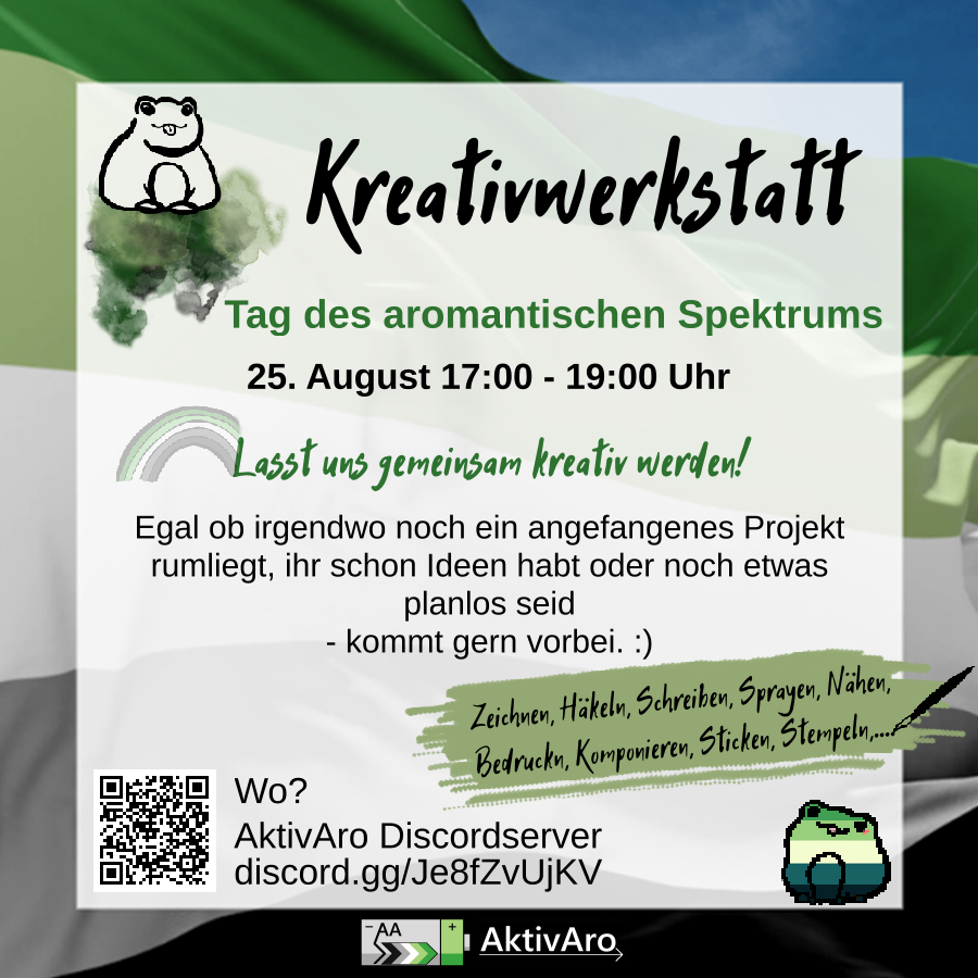 Im Hintergrund ist eine wehende Aromantik Pride Fahne vor blauen Himmel zu sehen. Darüber ist ein semi-transparenter weißer Kasten. Text: Kreativwerkstatt Tag des aromantischen Spektrums 25. August 17:00 - 19:00 Uhr Lasst uns gemeinsam kreativ werden! Egal ob irgendwo noch ein angefangenes Projekt rumliegt, ihr schon Ideen habt oder noch etwas planlos seid - kommt gern vorbei. :) Zeichnen, Häkeln, Schreiben, Sprayen, Nähen, Bedrucken, Komponieren, Sticken, Stempeln,... Wo? AktivAro Discordserver discord.gg/Je8fZvUjKV Links neben der Info, wo die Kreativwerkstatt stattfindet ist ein QR-Code zu sehen. Der leitet genauso wie der angegebene Link zum AktivAro Discordserver. In der oberen linken Ecke ist der Umriss eines Frosches mit rausgestreckter Zunge zu sehen. Er sitzt auf Farbklecksen. Das "L" von "Lasst uns gemeinsam kreativ werden!" ist Endpunkt eines blassen Regenbogens in den Farben der aromantischen Flagge. Unter dem Kasten ist das AktivAro Logo zu sehen. Rechts unten ist ein Frosch in den Farben der aro*spec Pride Flaggen zu sehen.