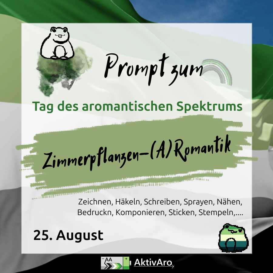 Im Hintergrund ist eine wehende Aromantik Pride Fahne vor blauen Himmel zu sehen. Darüber ist ein semi-transparenter weißer Kasten.
Text:
Prompt zum Tag des aromantischen Spektrums
Zimmerpflanzen-(A)Romantik
Zeichnen, Häkeln, Schreiben, Sprayen, Nähen, Bedrucken, Komponieren, Sticken, Stempeln,...
25. August
In der oberen linken Ecke ist der Umriss eines Frosches mit rausgestreckter Zunge zu sehen. Er sitzt auf Farbklecksen.
Das "m" von "Prompt zum" ist Anfangspunkt eines blassen Regenbogens in den Farben der aromantischen Flagge.
Unter dem Kasten ist das AktivAro Logo zu sehen.
Rechts unten ist ein Frosch in den Farben der aro*spec Pride Flaggen zu sehen.