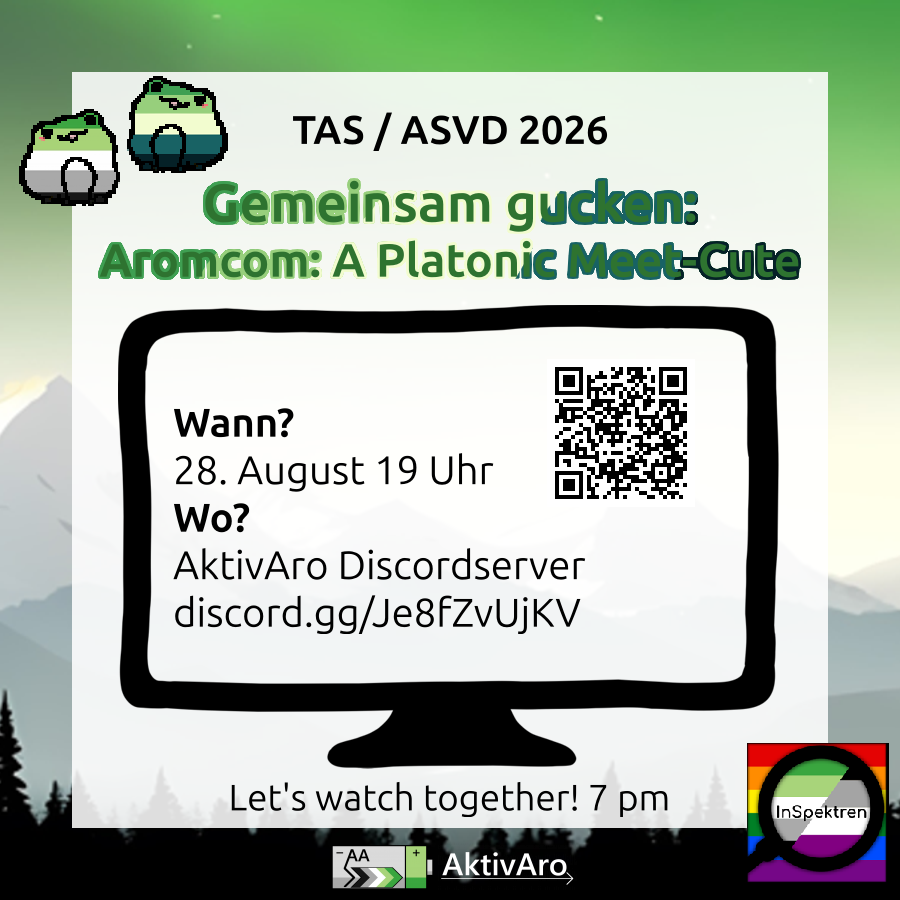 Im Hintergrund ist eine Landschaft mit Bergen und Bäumen in den Farben der aro Fahne. Davor ist ein durchscheinendes weißen Feld mit Text: "TAS / ASVD 2026 Gemeinsam gucken: Aromcom: A Platonic Meet-Cute" Links daneben sind 2 Frösche in den Farben der aromantischen Flagge und der des aromantischen Spektrums. Darunter ist eine Zeichnung eines Bildschirms mit Text drauf: "Wann? 28. August 19 Uhr. Wo? AktivAro Discordserver discord.gg/Je8fZvUjKV". Rechts daneben ist ein QR-Code mit dem Link. Unter dem Bildschirm steht: "Let's watch together! 7 pm". Auf dem Hintergrund ist unten noch das AktivAro Logo: Zeigt eine graue liegende Batterie mit grünem Streifen am Plus-Pol. In dem grauen Teil steht "AA" und es ist ein Pfeil in den Farben der Aro-Flagge vorhanden, der von "-" zu "+" zeigt. Rechts neben der Batterie steht in weißer Schrift über einem dünnen weißen Pfeil "AktivAro". Rechts in der Ecke ist das InSpektren Logo: Im Hintergrund ist die Regenbogenflagge zu sehen. Davor ist eine Lupe, die die aromantische und die asexuelle Prideflagge zeigt mit dem Schriftzug "InSpektren".