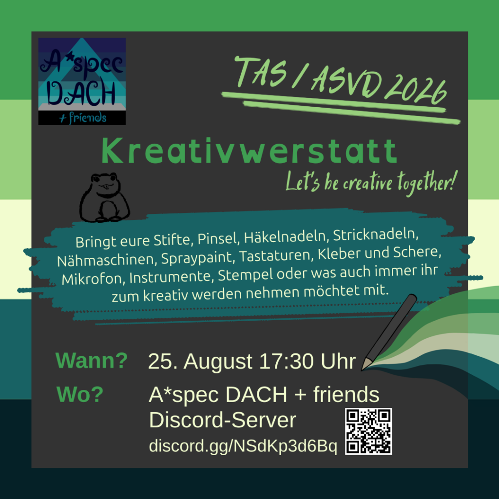 1/2
Der Hintergrund besteht aus einem dunkelgrauen Feld mit einem Rahmen aus der Fahne des Aromantischen Spektrums. Oben links ist das Logo von A\*spec DACH + friends: Im Hintergrund ist eine a\*spec Fahne. Sie besteht aus mehreren Blautönen, grau, schwarz und einem hellblauen semitransparenten "A" darauf. Davor steht in dunkelblauer schnörkeliger Schrift: "A\*spec DACH + friends". 
Text: "TAS / ASVD 2026. Kreativwerkstatt. Let's be creative together!"
Auf einem türkisen Pinselstrich steht: "Bringt eure Stifte, Pinsel, Häkelnadeln, Stricknadeln, Nähmaschinen, Spraypaint, Tastaturen, Kleber und Schere, Mikrofon, Instrumente, Stempel oder was auch immer ihr zum kreativ werden nehmen möchtet mit." Darüber ist in schwarz der Umriss eines Frosches mit rausgestreckter Zunge.
Text: "Wann? 25. August 17:30 Uhr. Wo? A\*spec DACH + friends Discord-Server discord.gg/NSdKp3d6Bq."
Rechts daneben ist ein grauer Stift von dessen Spitze geschwungen, aber fächerartig die Aromantisches Spektrum Fahne ausgeht. Neben dem Link zum Discordserver ist ein QR-Code mit dem Link.