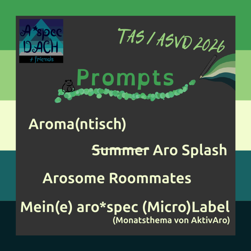2/2 Der Hintergrund besteht aus einem dunkelgrauen Feld mit einem Rahmen aus der Fahne des Aromantischen Spektrums. Oben links ist das Logo von A\*spec DACH + friends: Im Hintergrund ist eine a\*spec Fahne. Sie besteht aus mehreren Blautönen, grau, schwarz und einem hellblauen semitransparenten "A" darauf. Davor steht in dunkelblauer schnörkeliger Schrift: "A\*spec DACH + friends". Text: "TAS / ASVD 2026. Prompts" "Prompts" ist grün gepunktet unterstrichen. Darauf ist in schwarz der Umriss eines Frosches mit rausgestreckter Zunge. Am Ende der Unterstreichung ist ein grauer Stift von dessen Spitze geschwungen, aber fächerartig die Aromantisches Spektrum Fahne ausgeht. Text: "Aroma(ntisch), ~~Summer~~ Aro Splash, Arosome Roommates, Mein(e) aro\*spec (Micro)Label (Monatsthema von AktivAro)"