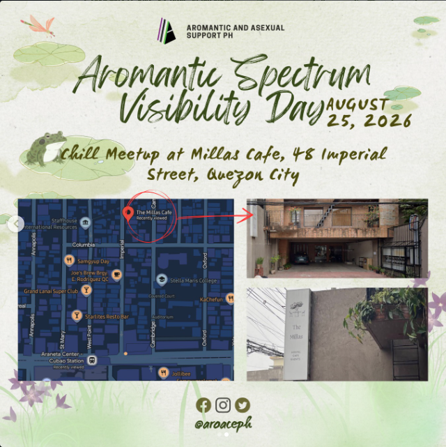 Aromantic and Asexual Support PH Aromantic Spectrum Visibility Day August 25, 2026 Chill Meetup at Millas Cafe, 48 Imperial Street, Quezon City There are 3 pictures. 2 shor the location, 1 shows it on a map. @aroaceph At the top is the AASP logo. There are frogs, lily pads and flowers in the background. On the bottom are the logos of Facebook, Instagram and X.