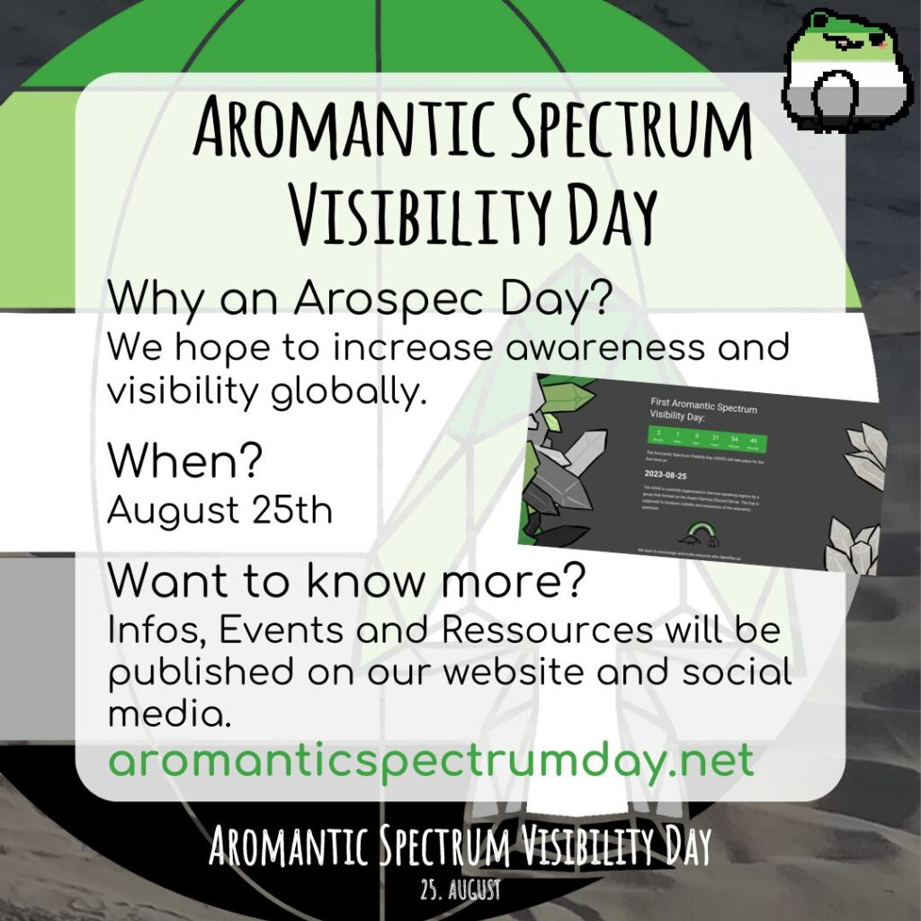 Sharepic with a globe in the colors of the aromantic flag in the background. There is also an arrowhead in the same colors in front of it. On the top right is a small frog in the colors of the aromantic flag. 

Text:
Aromantic Spectrum Visibility Day

Why an Arospec Day?
We hope to increase awareness and visibility globally.
When?
August 25th
Want to know more?
Infos, Events and Ressources will be published on our website and social media.

aromanticspectrumday.net

On the right in the middle inbetween parts of the text is a screenshot of the website, showing the landing page.