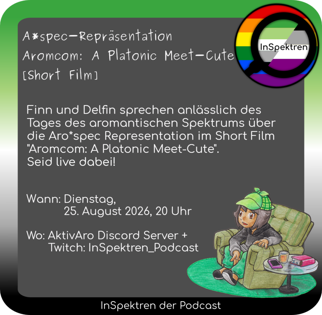 Bildbeschreibung: 
Ein Share Pic mit einem Rahmen in den Farben der aromantischen Flagge. Oben rechts ist das Logo von InSpektren zu sehen. Weiter befindet sich Aron, eine der InSpektren-Spürnasen, auf dem Bild. Aron sitz in einem bequemen Sessel und scheint gespannt, leicht nach vorne gebeugt einen Film zu schauen. Neben dem Sessel steht ein kleiner Glastisch auf dem sich ein Smartphone, ein Buch und ein Glas mit Saft.
Bildtext: 
A*spec-Repräsentation Aromcom: A Platonic Meet-Cute [Short Film]
Finn und Delfin sprechen anlässlich des Tages des aromantischen Spektrums über die Aro*spec Representation im Short Film "Aromcom: A Platonic Meet-Cute". Seid live dabei! 
Wann: Dienstag, 25. August 2026, 20 Uhr Wo: AktivAro Discord Server + Twitch: InSpektren_Podcast